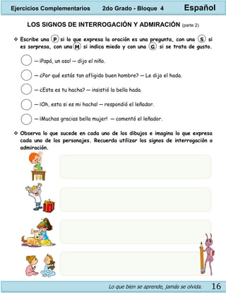 Lo que bien se aprende, jamás se olvida. 16
LOS SIGNOS DE INTERROGACIÓN Y ADMIRACIÓN (parte 2)
 Escribe una si lo que expresa la oración es una pregunta, con una si
es sorpresa, con una si indica miedo y con una si se trata de gusto.
─ ¡Papá, un oso! ─ dijo el niño.
─ ¿Por qué estás tan afligido buen hombre? ─ Le dijo el hada.
─ ¿Esta es tu hacha? ─ insistió la bella hada.
─ ¡Oh, esta si es mi hacha! ─ respondió el leñador.
─ ¡Muchas gracias bella mujer! ─ comentó el leñador.
 Observa lo que sucede en cada uno de los dibujos e imagina lo que expresa
cada uno de los personajes. Recuerda utilizar los signos de interrogación o
admiración.
P S
M G
Ejercicios Complementarios 2do Grado - Bloque 4 Español
 