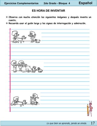 Lo que bien se aprende, jamás se olvida. 17
ES HORA DE INVENTAR
 Observa con mucha atención las siguientes imágenes y después inventa un
cuento.
 Recuerda usar el guión largo y los signos de interrogación y admiración.
Ejercicios Complementarios 2do Grado - Bloque 4 Español
 