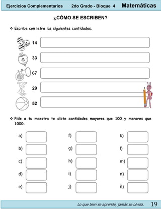 Lo que bien se aprende, jamás se olvida. 19
¿CÓMO SE ESCRIBEN?
 Escribe con letra las siguientes cantidades.
 Pide a tu maestra te dicte cantidades mayores que 100 y menores que
1000.
a)
b)
c)
d)
e)
f)
g)
h)
i)
j)
k)
l)
m)
n)
ñ)
Ejercicios Complementarios 2do Grado - Bloque 4 Matemáticas
 