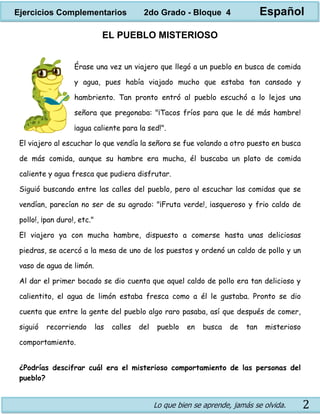 Lo que bien se aprende, jamás se olvida. 2
EL PUEBLO MISTERIOSO
Érase una vez un viajero que llegó a un pueblo en busca de comida
y agua, pues había viajado mucho que estaba tan cansado y
hambriento. Tan pronto entró al pueblo escuchó a lo lejos una
señora que pregonaba: "¡Tacos fríos para que le dé más hambre!
¡agua caliente para la sed!".
El viajero al escuchar lo que vendía la señora se fue volando a otro puesto en busca
de más comida, aunque su hambre era mucha, él buscaba un plato de comida
caliente y agua fresca que pudiera disfrutar.
Siguió buscando entre las calles del pueblo, pero al escuchar las comidas que se
vendían, parecían no ser de su agrado: "¡Fruta verde!, ¡asqueroso y frio caldo de
pollo!, ¡pan duro!, etc."
El viajero ya con mucha hambre, dispuesto a comerse hasta unas deliciosas
piedras, se acercó a la mesa de uno de los puestos y ordenó un caldo de pollo y un
vaso de agua de limón.
Al dar el primer bocado se dio cuenta que aquel caldo de pollo era tan delicioso y
calientito, el agua de limón estaba fresca como a él le gustaba. Pronto se dio
cuenta que entre la gente del pueblo algo raro pasaba, así que después de comer,
siguió recorriendo las calles del pueblo en busca de tan misterioso
comportamiento.
¿Podrías descifrar cuál era el misterioso comportamiento de las personas del
pueblo?
Ejercicios Complementarios 2do Grado - Bloque 4 Español
 