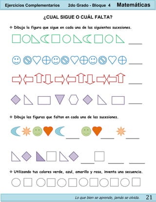 Lo que bien se aprende, jamás se olvida. 21
¿CUAL SIGUE O CUÁL FALTA?
 Dibuja la figura que sigue en cada una de las siguientes sucesiones.
______
______
______
______
 Dibuja las figuras que faltan en cada una de las sucesiones.
______ ______ ______
______ _______ _______
 Utilizando tus colores verde, azul, amarillo y rosa, inventa una secuencia.
Ejercicios Complementarios 2do Grado - Bloque 4 Matemáticas
 