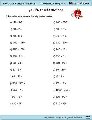 Lo que bien se aprende, jamás se olvida. 22
¿QUIÉN ES MÁS RÁPIDO?
 Resuelve mentalmente las siguientes restas.
a) 140 - 80 =
b) 30 - 7 =
c) 40 - 11 =
d) 200 - 125 =
e) 255 - 155 =
f) 180 - 21 =
g) 72 - 32 =
h) 12 - 6 =
i) 67 - 52 =
j) 300 - 120 =
k) 260 - 7 =
l) 90 - 18 =
m) 35 - 19 =
n) 800 - 500 =
o) 60 - 35 =
p) 95 - 75 =
q) 220 - 50 =
r) 240 - 15 =
s) 355 - 5 =
t) 150 - 90 =
u) 50 - 15 =
v) 17 - 8 =
w) 23 - 17 =
x) 1000 - 250 =
y) 130 - 90 =
z) 225 - 75 =
Ejercicios Complementarios 2do Grado - Bloque 4 Matemáticas
 