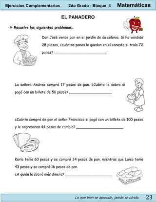 Lo que bien se aprende, jamás se olvida. 23
EL PANADERO
 Resuelve los siguientes problemas.
Don José vende pan en el jardín de su colonia. Si ha vendido
28 piezas, ¿cuántos panes le quedan en el canasto si traía 72
panes? _______________________
La señora Andrea compró 17 pesos de pan. ¿Cuánto le sobra si
pagó con un billete de 50 pesos? ___________________
¿Cuánto compró de pan el señor Francisco si pagó con un billete de 100 pesos
y le regresaron 44 pesos de cambio? _____________________
Karla tenía 60 pesos y se compró 34 pesos de pan, mientras que Luisa tenía
43 pesos y se compró 16 pesos de pan.
¿A quién le sobró más dinero? _____________________
Ejercicios Complementarios 2do Grado - Bloque 4 Matemáticas
 