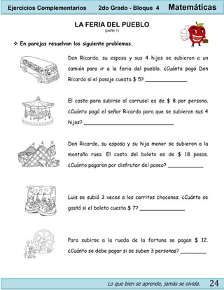 Lo que bien se aprende, jamás se olvida. 24
LA FERIA DEL PUEBLO
(parte 1)
 En parejas resuelvan los siguiente problemas.
Don Ricardo, su esposa y sus 4 hijos se subieron a un
camión para ir a la feria del pueblo. ¿Cuánto pagó Don
Ricardo si el pasaje cuesta $ 5? _____________
El costo para subirse al carrusel es de $ 8 por persona.
¿Cuánto pagó el señor Ricardo para que se subieran sus 4
hijos? ____________________________
Don Ricardo, su esposa y su hija menor se subieron a la
montaña rusa. El costo del boleto es de $ 18 pesos.
¿Cuánto pagaron por disfrutar del paseo? ___________
Luis se subió 3 veces a los carritos chocones. ¿Cuánto se
gastó si el boleto cuesta $ 7? ______________
Para subirse a la rueda de la fortuna se pagan $ 12.
¿Cuánto se debe pagar si se suben 3 personas? ________
Ejercicios Complementarios 2do Grado - Bloque 4 Matemáticas
 