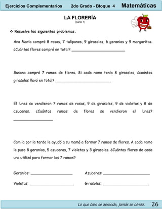 Lo que bien se aprende, jamás se olvida. 26
LA FLORERÍA
(parte 1)
 Resuelve los siguientes problemas.
Ana María compró 8 rosas, 7 tulipanes, 9 girasoles, 6 geranios y 9 margaritas.
¿Cuántas flores compró en total? _______________________
Susana compró 7 ramos de flores. Si cada ramo tenía 8 girasoles, ¿cuántos
girasoles llevó en total? ________________________
El lunes se vendieron 7 ramos de rosas, 9 de girasoles, 9 de violetas y 8 de
azucenas. ¿Cuántos ramos de flores se vendieron el lunes?
_________________
Camila por la tarde le ayudó a su mamá a formar 7 ramos de flores. A cada ramo
le puso 8 geranios, 5 azucenas, 7 violetas y 3 girasoles. ¿Cuántas flores de cada
una utilizó para formar los 7 ramos?
Geranios: __________________ Azucenas: ____________________
Violetas: ___________________ Girasoles: ____________________
Ejercicios Complementarios 2do Grado - Bloque 4 Matemáticas
 
