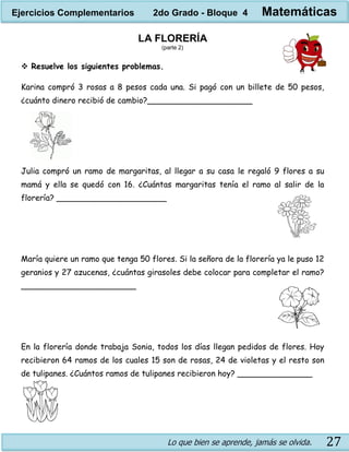 Lo que bien se aprende, jamás se olvida. 27
LA FLORERÍA
(parte 2)
 Resuelve los siguientes problemas.
Karina compró 3 rosas a 8 pesos cada una. Si pagó con un billete de 50 pesos,
¿cuánto dinero recibió de cambio?_____________________
Julia compró un ramo de margaritas, al llegar a su casa le regaló 9 flores a su
mamá y ella se quedó con 16. ¿Cuántas margaritas tenía el ramo al salir de la
florería? ______________________
María quiere un ramo que tenga 50 flores. Si la señora de la florería ya le puso 12
geranios y 27 azucenas, ¿cuántas girasoles debe colocar para completar el ramo?
_______________________
En la florería donde trabaja Sonia, todos los días llegan pedidos de flores. Hoy
recibieron 64 ramos de los cuales 15 son de rosas, 24 de violetas y el resto son
de tulipanes. ¿Cuántos ramos de tulipanes recibieron hoy? _______________
Ejercicios Complementarios 2do Grado - Bloque 4 Matemáticas
 