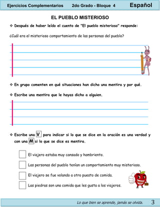 Lo que bien se aprende, jamás se olvida. 3
EL PUEBLO MISTERIOSO
 Después de haber leído el cuento de "El pueblo misterioso" responde:
¿Cuál era el misterioso comportamiento de las personas del pueblo?
 En grupo comenten en qué situaciones han dicho una mentira y por qué.
 Escribe una mentira que le hayas dicho a alguien.
 Escribe una V para indicar si lo que se dice en la oración es una verdad y
con una M si lo que se dice es mentira.
El viajero estaba muy cansado y hambriento.
Las personas del pueblo tenían un comportamiento muy misterioso.
El viajero se fue volando a otro puesto de comida.
Las piedras son una comida que les gusta a los viajeros.
Ejercicios Complementarios 2do Grado - Bloque 4 Español
 