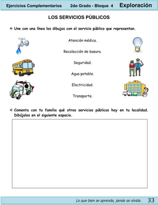 Lo que bien se aprende, jamás se olvida. 33
LOS SERVICIOS PÚBLICOS
 Une con una línea los dibujos con el servicio público que representan.
 Comenta con tu familia qué otros servicios públicos hay en tu localidad.
Dibújalos en el siguiente espacio.
Atención médica.
Recolección de basura.
Seguridad.
Agua potable.
Electricidad.
Transporte.
Ejercicios Complementarios 2do Grado - Bloque 4 Exploración
 