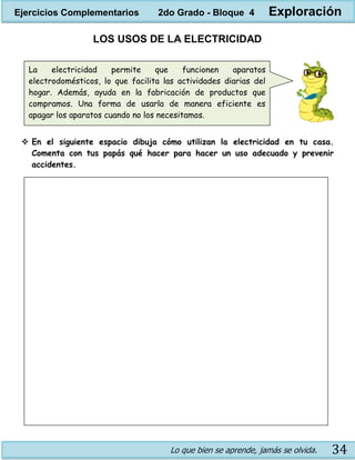 Lo que bien se aprende, jamás se olvida. 34
LOS USOS DE LA ELECTRICIDAD
 En el siguiente espacio dibuja cómo utilizan la electricidad en tu casa.
Comenta con tus papás qué hacer para hacer un uso adecuado y prevenir
accidentes.
La electricidad permite que funcionen aparatos
electrodomésticos, lo que facilita las actividades diarias del
hogar. Además, ayuda en la fabricación de productos que
compramos. Una forma de usarla de manera eficiente es
apagar los aparatos cuando no los necesitamos.
Ejercicios Complementarios 2do Grado - Bloque 4 Exploración
 