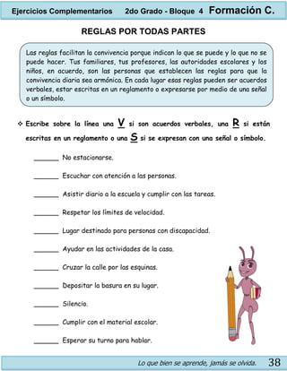 Lo que bien se aprende, jamás se olvida. 38
REGLAS POR TODAS PARTES
 Escribe sobre la línea una V si son acuerdos verbales, una R si están
escritas en un reglamento o una S si se expresan con una señal o símbolo.
______ No estacionarse.
______ Escuchar con atención a las personas.
______ Asistir diario a la escuela y cumplir con las tareas.
______ Respetar los límites de velocidad.
______ Lugar destinado para personas con discapacidad.
______ Ayudar en las actividades de la casa.
______ Cruzar la calle por las esquinas.
______ Depositar la basura en su lugar.
______ Silencio.
______ Cumplir con el material escolar.
______ Esperar su turno para hablar.
Las reglas facilitan la convivencia porque indican lo que se puede y lo que no se
puede hacer. Tus familiares, tus profesores, las autoridades escolares y los
niños, en acuerdo, son las personas que establecen las reglas para que la
convivencia diaria sea armónica. En cada lugar esas reglas pueden ser acuerdos
verbales, estar escritas en un reglamento o expresarse por medio de una señal
o un símbolo.
Ejercicios Complementarios 2do Grado - Bloque 4 Formación C.
 