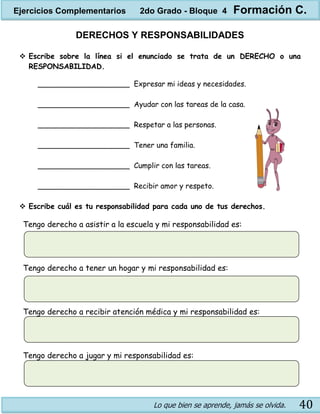 Lo que bien se aprende, jamás se olvida. 40
DERECHOS Y RESPONSABILIDADES
 Escribe sobre la línea si el enunciado se trata de un DERECHO o una
RESPONSABILIDAD.
____________________ Expresar mi ideas y necesidades.
____________________ Ayudar con las tareas de la casa.
____________________ Respetar a las personas.
____________________ Tener una familia.
____________________ Cumplir con las tareas.
____________________ Recibir amor y respeto.
 Escribe cuál es tu responsabilidad para cada uno de tus derechos.
Tengo derecho a asistir a la escuela y mi responsabilidad es:
Tengo derecho a tener un hogar y mi responsabilidad es:
Tengo derecho a recibir atención médica y mi responsabilidad es:
Tengo derecho a jugar y mi responsabilidad es:
Ejercicios Complementarios 2do Grado - Bloque 4 Formación C.
 