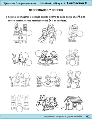 Lo que bien se aprende, jamás se olvida. 41
NECESIDADES Y DESEOS
 Colorea las imágenes y después escribe dentro de cada círculo una N si lo
que se observa es una necesidad y una D si es un deseo.
Ejercicios Complementarios 2do Grado - Bloque 4 Formación C.
 