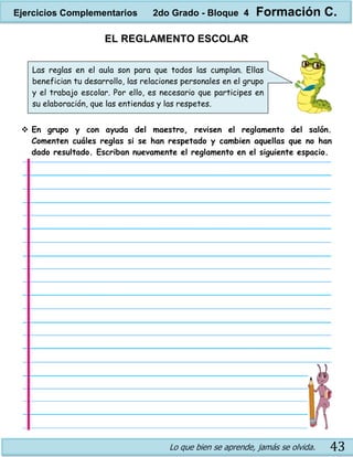 Lo que bien se aprende, jamás se olvida. 43
EL REGLAMENTO ESCOLAR
 En grupo y con ayuda del maestro, revisen el reglamento del salón.
Comenten cuáles reglas si se han respetado y cambien aquellas que no han
dado resultado. Escriban nuevamente el reglamento en el siguiente espacio.
Las reglas en el aula son para que todos las cumplan. Ellas
benefician tu desarrollo, las relaciones personales en el grupo
y el trabajo escolar. Por ello, es necesario que participes en
su elaboración, que las entiendas y las respetes.
Ejercicios Complementarios 2do Grado - Bloque 4 Formación C.
 