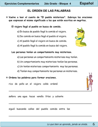 Lo que bien se aprende, jamás se olvida. 6
EL ORDEN DE LAS PALABRAS
 Vuelve a leer el cuento de "El pueblo misterioso". Subraya las oraciones
que expresan el mismo significado a las que están escritas en negritas.
El viajero llegó al pueblo en busca de comida.
a) En busca de pueblo llegó la comida el viajero.
b) De comida en busca llegó el pueblo al viajero.
c) Al pueblo llegó el viajero en busca de comida.
d) Al pueblo llegó la comida en busca del viajero.
Las personas tenían un comportamiento muy misterioso.
a) Las personas un comportamiento misterioso muy tenían.
b) Un comportamiento muy misterioso tenían las personas.
c) Un tenían misterioso comportamiento muy las personas.
d) Tenían muy comportamiento las personas un misterioso.
 Ordena las palabras para formar oraciones.
rico de pollo un el viajero caldo ordenó
___________________________________________________________
señora una agua tacos vendía fríos y caliente
___________________________________________________________
siguió buscando calles del pueblo comida entre las
___________________________________________________________
Ejercicios Complementarios 2do Grado - Bloque 4 Español
 