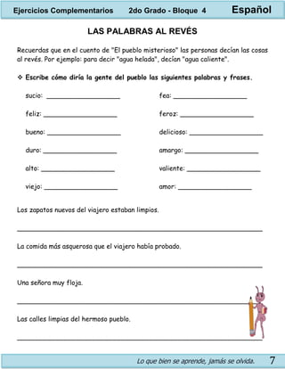 Lo que bien se aprende, jamás se olvida. 7
LAS PALABRAS AL REVÉS
Recuerdas que en el cuento de "El pueblo misterioso" las personas decían las cosas
al revés. Por ejemplo: para decir "agua helada", decían "agua caliente".
 Escribe cómo diría la gente del pueblo las siguientes palabras y frases.
sucio: __________________
feliz: __________________
bueno: __________________
duro: __________________
alto: __________________
viejo: __________________
fea: __________________
feroz: __________________
delicioso: __________________
amargo: __________________
valiente: __________________
amor: __________________
Los zapatos nuevos del viajero estaban limpios.
____________________________________________________________
La comida más asquerosa que el viajero había probado.
____________________________________________________________
Una señora muy floja.
____________________________________________________________
Las calles limpias del hermoso pueblo.
____________________________________________________________
Ejercicios Complementarios 2do Grado - Bloque 4 Español
 