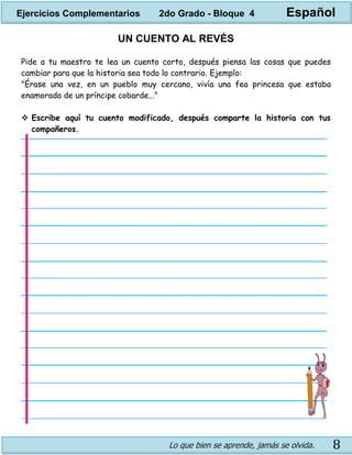 Lo que bien se aprende, jamás se olvida. 8
UN CUENTO AL REVÉS
Pide a tu maestro te lea un cuento corto, después piensa las cosas que puedes
cambiar para que la historia sea todo lo contrario. Ejemplo:
"Érase una vez, en un pueblo muy cercano, vivía una fea princesa que estaba
enamorada de un príncipe cobarde..."
 Escribe aquí tu cuento modificado, después comparte la historia con tus
compañeros.
Ejercicios Complementarios 2do Grado - Bloque 4 Español
 