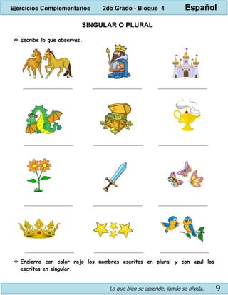 Lo que bien se aprende, jamás se olvida. 9
SINGULAR O PLURAL
 Escribe lo que observas.
 Encierra con color rojo los nombres escritos en plural y con azul los
escritos en singular.
Ejercicios Complementarios 2do Grado - Bloque 4 Español
 
