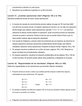 procedimientos utilizados en cada equipo.
   •   Resuelvan los problemas sugeridos en su libro de texto.


Lección 41. ¿Cuántas operaciones más? (Páginas 162 a la 165)
Resuelve problemas donde se hacen varias operaciones.


   •   A manera de rescate de conocimientos previos realizar el juego de “El rival más débil”.
       Los alumnos se ponen de pie, el maestro expresa por escrito o en voz alta una operación
       donde tengan que realizar varias operaciones, ejemplo: 7 X 4 – 5 + 2 =. Los alumnos
       utilizando el cálculo mental realizan la operación, quién encuentre primero la respuesta
       correcta se podrá ir sentando. Pierde el alumno que se quede hasta el final y que no
       haya podido resolver alguna operación planteada.
   •   Con ayuda de imágenes y precios sobre los productos de una dulcería, los alumnos en
       equipos pequeños resuelvan situaciones problemáticas donde tengan que obtener
       resultados utilizando varias operaciones mediante el cálculo mental. Páginas 162 y 163.
   •   En parejas resuelvan problemas en su libro de texto, páginas 163 y 164. Después en
       grupo socializar los procedimientos utilizados.
   •   En equipos pequeños, resuelvan la situación problemática de las páginas 164 y 165 de
       su libro de texto. El docente puede utilizar otros problemas y trabajarlos en el grupo.


Lección 42. “Regularidades de los resultados” (Páginas 166 a la 168)
Determina regularidades en las operaciones que permiten obtener resultados.


   •   Proponer series de sumas o restas cuyo análisis permite empezar a determinar algunas
       propiedades de esas operaciones. Por ejemplo:


                     23 + 5 =                            46 – 17 =
                     23 + 6 =                            47 – 17 =
                     23 + 7 =             O bien:        48 – 17 =
                     23 + 8 =
   •   En parejas completar una tabla de la página 166, en la que es necesario realizar algunas sumas
       en la que un sumando con cambia.




   •   Preguntar a los alumnos si descubrieron algo que les permita encontrar más rápidamente el
 