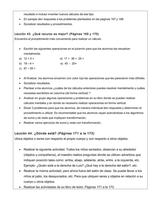 resultado e incluso inventar nuevos cálculos de ese tipo.
   •   En parejas den respuesta a los problemas planteados en las páginas 167 y 168.
   •   Socializar resultados y procedimientos.


Lección 43. ¿Qué recurso es mejor? (Páginas 169 y 170)
Encuentra el procedimiento más conveniente para realizar un cálculo.


   •   Escribir las siguientes operaciones en el pizarrón para que los alumnos las resuelvan
       mentalmente.
   a) 12 + 5 =                      d) 17 + 36 + 29 =
   b) 18 – 4 =                       e) 45 - 20=
   c) 87 – 59 =


   •   Al finalizar, los alumnos encierren con color rojo las operaciones que les parecieron más díficiles.
   •   Socializar resultados.
   •   Plantear a los alumnos ¿cuáles de los cálculos anteriores puedes resolver mentalmente y cuáles
       necesitas escribirlos en columna (de forma vertical) ?
   •   Analizar en grupo algunas operaciones y problemas en su libro donde se pueden realizar
       cálculos mentales y en donde es necesario realizar operaciones en forma vertical.
   •   Dictar 3 problemas para que los alumnos, de manera individual den respuesta y determinen el
       procedimiento a utilizar. Es recomendable que los alumnos vayan acercándose a los algoritmos
       de suma y de resta que impliquen transformación.
   •   Realizar varios ejercicios de suma y resta con transformación.


Lección 44. ¿Dónde está? (Páginas 171 a la 173)
Ubica objetos o seres con respecto al propio cuerpo y con respecto a otros objetos.


   •   Realizar la siguiente actividad. Todos los niños sentados, observan a su alrededor
       (objetos y compañeros), el maestro realiza preguntas donde se utilicen adverbios que
       indiquen posición tales como: arriba, abajo, adelante, atrás, entre, a la izquierda, etc.
       Ejemplo: ¿Quién está a la derecha de Luis? ¿Qué hay a la derecha del salón?, etc.
   •   Realizar la misma actividad, pero ahora fuera del salón de clase. Se puede llevar a los
       niños al patio, los desayunados, etc. Para que ubiquen seres y objetos en relación a su
       cuerpo u otros objetos.
   •   Realizar las actividades de su libro de texto. Páginas 171 a la 173.
 