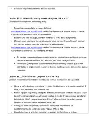 •   Socializar respuestas al término de cada actividad.




Lección 45. El calendario: días y meses. (Páginas 174 a la 177)
Utiliza el calendario (meses, semanas y días)


   •   Buscar los meses del año en sopas de letras.
   http://www.lainitas.com.mx/inicio.html --> Menú de Recursos  Material didáctico 2do 
   Exploración la Naturaleza – Los doce meses.doc
   •   Elaboren una lista del grupo, escriban nombre y la fecha de su cumpleaños.
   •   Ubiquen en un calendario los cumpleaños de todos los miembros del grupo y marquen
       con colores, señas o cualquier otra marca para identificarlos.
   http://www.lainitas.com.mx/inicio.html --> Menú de Recursos  Material didáctico 2do 
   Exploración la Naturaleza – El calendario 2012.doc


       •   En parejas, respondan algunos cuestionamientos planteados en su libro de texto con
           relación a las características del calendario y su forma de organización.
       •   Identifiquen y marquen en su calendario las fechas cívicas y sociales que se han
           abordado a lo largo del ciclo escolar. El docente puede apoyarlos con aquellas que no
           recuerden.


Lección 46. ¿Me da un litro? (Páginas 178 a la 180)
Utiliza un recipiente como unidad de medida para verificar estimaciones de capacidad.


   •   Llevar al salón de clases una cubeta y botellas de plástico con la siguiente capacidad: 2
       litros, 1 litro, medio litro y un cuarto de litro.
   •   Formar equipos pequeños y en el patio de la escuela cerca de una toma de agua, seguir
       las instrucciones del profesor. ¿Cuántas botellas de medio litro se necesitan para llenar
       la botella de 1 litro? ¿y para llenar la de 2 litros? ¿Con la botella de un litro cuántas
       botellas de un cuarto de litro se pueden llenar? etc.
   •   Con ayuda de los recipientes y procurando no mojarse, respondan a los
       cuestionamientos de su libro de texto. Páginas 178 a la 180.
   •   Cuando terminen la actividad, depositen el agua en donde indique el profesor.
 