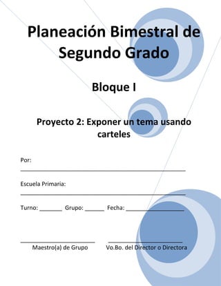 Planeación Bimestral de
      Segundo Grado
                       Bloque I

     Proyecto 2: Exponer un tema usando
                   carteles

Por:
___________________________________________________

Escuela Primaria:
___________________________________________________

Turno: _______ Grupo: ______ Fecha: __________________



_______________________      _______________________
    Maestro(a) de Grupo     Vo.Bo. del Director o Directora
 