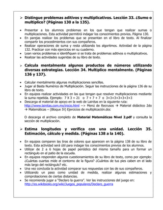  Distingue problemas aditivos y multiplicativos. Lección 33. ¿Sumo o
  multiplico? (Páginas 130 a la 135).

•   Presentar a los alumnos problemas en los que tengan que realizar sumas o
    multiplicaciones. Esta actividad permitirá indagar los conocimientos previos. Página 130.
•   En parejas realizar los problemas que se presentan en el libro de texto. Al finalizar
    compartir los procedimientos con sus compañeros.
•   Realizar operaciones de suma y resta utilizando los algoritmos. Actividad de la página
    132. Practicar con más ejercicios en su cuaderno.
•   Lean varios problemas e identifiquen si se trata de problemas aditivos o multiplicativos.
•   Realizar las actividades sugeridas de su libro de texto.

   Calcula mentalmente algunos productos de números utilizando
    diversas estrategias. Lección 34. Multiplico mentalmente. (Páginas
    136 y 137).

• Calcular mentalmente algunas multiplicaciones sencillas.
• Jugar al Basta Numérico de Multiplicación. Seguir las instrucciones de la página 136 de su
  libro de texto.
• En equipos realizar actividades en las que tengan que resolver multiplicaciones mediante
  la suma repetida. Ejemplo: 7 X 3 = 21 o 7 + 7 + 7 o 3+3+3+3+3+3+3
• Descarga el material de apoyo en la web de Lainitas en la siguiente ruta:
  http://www.lainitas.com.mx/inicio.html --> Menú de Recrusos  Material didáctico 2do
   Matemáticas – (Bloque IV) Ejercicios de multiplicación.doc

    O descarga el archivo completo de Material Matemáticas Nivel 2.pdf y consulta la
    sección de multiplicación.

 Estima longitudes y verifica con una unidad. Lección                                  35.
  Estimación, cálculo y medida. (Páginas 138 a la 140).

•   En equipos comparen las tiras de colores que aparecen en la página 138 de su libro de
    texto. Esta actividad será útil para indagar los conocimientos previos de los alumnos.
•   Utilizar de 2 a 6 hojas de papel periódico del mismo tamaño para un formar un
    rectángulo en el patio de la escuela.
•   En equipos responden algunos cuestionamientos de su libro de texto, como por ejemplo:
    ¿Cuántas cuartas mide el contorno de la figura? ¿Cuántos de tus pies caben en el lado
    más largo del rectángulo? etc.
•   Una vez concluida la actividad comparar sus respuestas con las de sus compañeros.
•   Utilizando un paso como unidad de medida, realizar algunas estimaciones y
    comprobaciones de ciertas distancias.
•   Se recomienda jugar a “Declaro la guerra”. Ver las instrucciones del juego en:
    http://es.wikibooks.org/wiki/Juegos_populares/Declaro_guerra
 