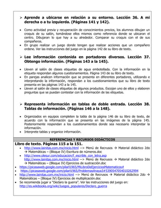  Aprende a ubicarse en relación a su entorno. Lección 36. A mi
      derecha o a tu izquierda. (Páginas 141 y 142).

    •   Como actividad previa y recuperación de conocimientos previos, los alumnos dibujan un
        croquis de su salón, tomándose ellos mismos como referencia donde se ubicaran el
        centro. Dibujaran lo que hay a su alrededor. Comparar su croquis con el de sus
        compañeros.
    •   En grupo realizar un juego donde tengan que realizar acciones que un compañero
        ordene. Ver las instrucciones del juego en la página 142 de su libro de texto.

     Lee información contenida en portadores diversos. Lección 37.
      Obtengo información. (Páginas 143 a la 145).

    •   Lleven al salón de clases etiquetas de agua embotellada. Con la información en la
        etiqueta respondan algunos cuestionamientos. Página 143 de su libro de texto.
    •   En parejas analicen información que se presenta en diferentes portadores, utilizando e
        interpretando la información, respondan a los cuestionamientos que su libro de texto
        presenta en las páginas 143 a la 145.
    •   Lleven al salón de clases etiquetas de algunos productos. Escojan uno de ellos y elaboren
        preguntas que se puedan contestar con la información de las etiquetas.


     Representa información en tablas de doble entrada. Lección 38.
      Tablas de información. (Páginas 146 a la 148).

    •   Organizados en equipos completen la tabla de la página 146 de su libro de texto, de
        acuerdo con la información que se presenta en las imágenes de la página 145.
        Posteriormente respondan a los cuestionamientos donde sea necesario interpretar la
        información.
    •   Interprete tablas y organice información.

                         REFERENCIAS Y RECURSOS DIDÁCTICOS
Libro de texto. Páginas 115 a la 151.
    •   http://www.lainitas.com.mx/inicio.html --> Menú de Recrusos  Material didáctico 2do
         Matemáticas – (Bloque IV) Escritura de números.doc
    • http://www.olesur.com/educacion/f_escrible_con_letra.asp
        http://www.lainitas.com.mx/inicio.html --> Menú de Recrusos  Material didáctico 2do
         Matemáticas – (Bloque IV) Ejercicios de sustracción.doc
•   https://picasaweb.google.com/pilarl1965/MiLibroDeEjerciciosMatematicos#
•    https://picasaweb.google.com/pilarl1965/ProblemasAnaya3#5390547054010262994
•   http://www.lainitas.com.mx/inicio.html --> Menú de Recrusos  Material didáctico 2do 
    Matemáticas – (Bloque IV) Ejercicios de multiplicación.doc
•   Se recomienda jugar a “Declaro la guerra”. Ver las instrucciones del juego en:
    http://es.wikibooks.org/wiki/Juegos_populares/Declaro_guerra
 
