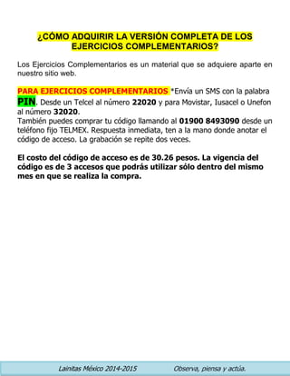 Lainitas México 2014-2015 Observa, piensa y actúa. 
¿CÓMO ADQUIRIR LA VERSIÓN COMPLETA DE LOS EJERCICIOS COMPLEMENTARIOS? 
Los Ejercicios Complementarios es un material que se adquiere aparte en nuestro sitio web. 
PARA EJERCICIOS COMPLEMENTARIOS *Envía un SMS con la palabra PIN. Desde un Telcel al número 22020 y para Movistar, Iusacel o Unefon al número 32020. 
También puedes comprar tu código llamando al 01900 8493090 desde un teléfono fijo TELMEX. Respuesta inmediata, ten a la mano donde anotar el código de acceso. La grabación se repite dos veces. 
El costo del código de acceso es de 30.26 pesos. La vigencia del código es de 3 accesos que podrás utilizar sólo dentro del mismo mes en que se realiza la compra. 
 