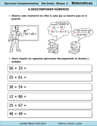 Lainitas México 2014-2015 Observa, piensa y actúa. 
A DESCOMPONER NÚMEROS 
 Observa como resolvieron los niños la suma que su maestro puso en el pizarrón. 
 Ahora resuelve las siguientes operaciones descomponiendo en decenas y unidades. 
56 + 33 = 
25 + 61 = 
38 + 54 = 
12 + 86 = 
25 + 67 = 
48 + 49 = 
Ejercicios Complementarios 2do Grado - Bloque 2 Matemáticas  