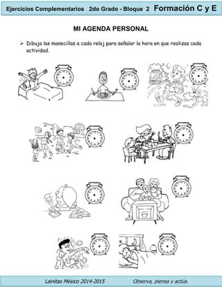 Lainitas México 2014-2015 Observa, piensa y actúa. 
MI AGENDA PERSONAL 
 Dibuja las manecillas a cada reloj para señalar la hora en que realizas cada actividad. 
Ejercicios Complementarios 2do Grado - Bloque 2 Formación C y E 