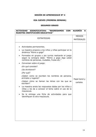 SESIÓN DE APRENDIZAJE Nº 4
DIA JUEVES (PRIMERA SEMANA)
SEGUNDO GRADO
ACTIVIDAD SIGNIFICATIVA: “REGRESAMOS CON ALEGRÍA A
NUESTRA INSTITUCIÓN EDUCATIVA”
ESTRATEGIAS
MEDIOS
MATERIALES
• Actividades permanentes.
• La maestra propone a los niños y niñas participar en la
dinámica “Ritmo a gogo”
• Formados en grupos y por turnos realizarán el juego
según la consigna dada: “Ritmo a gogo diga usted
nombres de personas, ciudades, frutas etc.”
• Conversan sobre el juego:
¿En qué consiste?
¿Se divirtieron?
¿Por qué?
¿Saben como se escriben los nombres de persona,
animales y lugares?
¿Saben cómo se llaman las letras con las que se
escriben?
• La maestra anota las respuestas dadas por los niños y
niñas y les da a conocer el tema sobre el uso de la
mayúscula.
• Se le entrega una ficha de actividades para que
identifiquen la otra mayúscula.
Papel bond y
carteles
14
 