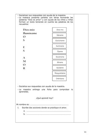 - Socializan sus respuestas con ayuda de la maestra.
- La maestra presenta carteles con letras formando las
palabras “Dios es amor” y con ayuda de los niños y niñas
forman un texto teniendo en cuenta las palabras de los
recuadros:
- Socializa sus respuestas con ayuda de la maestra.
- La maestra entrega una ficha para comprobar lo
aprendido.
¿Qué aprendí hoy?
Mi nombre es: ……………………………………………………………………
I. Escribe dos acciones donde se practique el amor.
a. ………………………………………………………………………………
b. ………………………………………………………………………………
81
 
