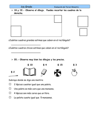 2do Grado Evaluación del Tercer Bimestre 
 18 y 19.- Observa el dibujo. Puedes recortar los cuadros de la 
derecha. 
¿Cuántos cuadros grandes estimas que caben en el rectángulo? 
______________________ 
¿Cuántos cuadros chicos estimas que caben en el rectángulo? 
______________________ 
 20.- Observa muy bien los dibujos y los precios. 
$ 2 
$ 10 $ 4 $ 15 $ 3 
Subraya donde se diga una mentira 
☼ 2 lápices cuestan igual que una paleta. 
☼ Una paleta es más cara que una manzana. 
☼ 4 lápices son más caros que un libro. 
☼ La pelota cuesta igual que 5 manzanas. 
 