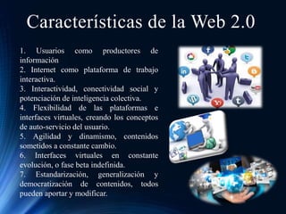 Características de la Web 2.0
1. Usuarios como productores de
información
2. Internet como plataforma de trabajo
interactiva.
3. Interactividad, conectividad social y
potenciación de inteligencia colectiva.
4. Flexibilidad de las plataformas e
interfaces virtuales, creando los conceptos
de auto-servicio del usuario.
5. Agilidad y dinamismo, contenidos
sometidos a constante cambio.
6. Interfaces virtuales en constante
evolución, o fase beta indefinida.
7. Estandarización, generalización y
democratización de contenidos, todos
pueden aportar y modificar.
 