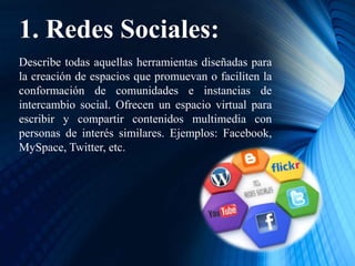 1. Redes Sociales:
Describe todas aquellas herramientas diseñadas para
la creación de espacios que promuevan o faciliten la
conformación de comunidades e instancias de
intercambio social. Ofrecen un espacio virtual para
escribir y compartir contenidos multimedia con
personas de interés similares. Ejemplos: Facebook,
MySpace, Twitter, etc.
 