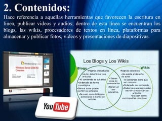 2. Contenidos:
Hace referencia a aquellas herramientas que favorecen la escritura en
línea, publicar videos y audios; dentro de esta línea se encuentran los
blogs, las wikis, procesadores de textos en línea, plataformas para
almacenar y publicar fotos, videos y presentaciones de diapositivas.
 
