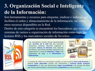 3. Organización Social e Inteligente
de la Información:
Son herramientas y recursos para etiquetar, sindicar e indexar, que
faciliten el orden y almacenamiento de la información, así como
otros recursos disponibles en la Red.
Dentro de esta categoría se encuentran los buscadores que integran
sistemas de rastreo u organización de información como tags, los
lectores RSS y los marcadores sociales de favoritos .
 