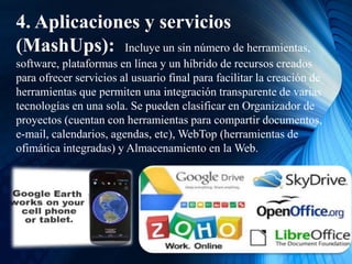 4. Aplicaciones y servicios
(MashUps): Incluye un sin número de herramientas,
software, plataformas en línea y un híbrido de recursos creados
para ofrecer servicios al usuario final para facilitar la creación de
herramientas que permiten una integración transparente de varias
tecnologías en una sola. Se pueden clasificar en Organizador de
proyectos (cuentan con herramientas para compartir documentos,
e-mail, calendarios, agendas, etc), WebTop (herramientas de
ofimática integradas) y Almacenamiento en la Web.
 