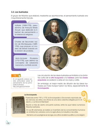 Prohibidasureproducción
108
3.3. Los ilustrados
El grupo de filósofos que elaboró, mediante sus aportaciones, el pensamiento ilustrado era
mayoritariamente francés.
Las circulación de las ideas ilustradas se limitaba a los ámbi-
tos cultos de la alta burguesía y la nobleza, pero las clases
populares accedieron a ellas en los clubs y cafés.
Sin embargo, el mejor medio de difusión de las ideas ilus-
tradas por toda Europa fueron los libros, especialmente la
Enciclopedia.
Voltaire (1694-1778), pseu-
dónimo de François Marie
Arouet, que defendió la li-
bertad de pensamiento y
la tolerancia religiosa.
Jean-Jacques Rousseau
(1712-1778), que definió los
conceptos de soberanía
nacional y contrato social.
Charles de Secondat, ba-
rón de Montesquieu (1689-
1755), que propuso un mo-
delo de Estado basado en
la división de poderes.
http://bit.ly/23q9Leb
https://goo.gl/jlTlnShttps://goo.gl/eOb86
C
En el siguiente enlace po-
drás profundizar sobre el
pensamiento de los princi-
pales ilustrados:
http://binged.it/27VX7Df
TIC
IC
S
La Enciclopedia
Publicada entre 1751 y 1772, la Enciclopedia o Diccionario razonado de
las ciencias, las artes y los oficios es una obra colectiva dirigida por D. Di-
derot y J. Le Rond d’Alembert.
Reunió a más de ciento cincuenta autores, entre los que había numerosos
filósofos ilustrados.
En sus 28 volúmenes, se realiza un inventario de los conocimientos humanos
en ámbitos tan variados como la agricultura, la industria o las artes.
Asimismo, en sus páginas se recoge una crítica al sistema político y a la religión.
https://goo.gl/w2Ht3X
 