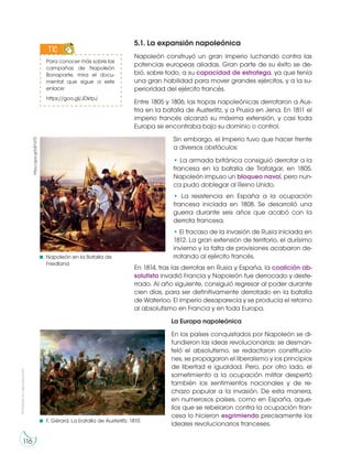 https://goo.gl/bB7d7D
Napoleón en la Batalla de
Friedland
F. Gérard, La batalla de Austerlitz. 1810.
Prohibidasureproducción
116
5.1. La expansión napoleónica
Napoleón construyó un gran imperio luchando contra las
potencias europeas aliadas. Gran parte de su éxito se de-
bió, sobre todo, a su capacidad de estratega, ya que tenía
una gran habilidad para mover grandes ejércitos, y a la su-
perioridad del ejército francés.
Entre 1805 y 1806, las tropas napoleónicas derrotaron a Aus-
tria en la batalla de Austerlitz, y a Prusia en Jena. En 1811 el
imperio francés alcanzó su máxima extensión, y casi toda
Europa se encontraba bajo su dominio o control.
Sin embargo, el Imperio tuvo que hacer frente
a diversos obstáculos:
• La armada británica consiguió derrotar a la
francesa en la batalla de Trafalgar, en 1805.
Napoleón impuso un bloqueo naval, pero nun-
ca pudo doblegar al Reino Unido.
• La resistencia en España a la ocupación
francesa iniciada en 1808. Se desarrolló una
guerra durante seis años que acabó con la
derrota francesa.
• El fracaso de la invasión de Rusia iniciada en
1812. La gran extensión de territorio, el durísimo
invierno y la falta de provisiones acabaron de-
rrotando al ejército francés.
En 1814, tras las derrotas en Rusia y España, la coalición ab-
solutista invadió Francia y Napoleón fue derrocado y deste-
rrado. Al año siguiente, consiguió regresar al poder durante
cien días, para ser definitivamente derrotado en la batalla
de Waterloo. El imperio desaparecía y se producía el retorno
al absolutismo en Francia y en toda Europa.
La Europa napoleónica
En los países conquistados por Napoleón se di-
fundieron las ideas revolucionarias: se desman-
teló el absolutismo, se redactaron constitucio-
nes, se propagaron el liberalismo y los principios
de libertad e igualdad. Pero, por otro lado, el
sometimiento a la ocupación militar despertó
también los sentimientos nacionales y de re-
chazo popular a la invasión. De esta manera,
en numerosos países, como en España, aque-
llos que se rebelaron contra la ocupación fran-
cesa lo hicieron esgrimiendo precisamente los
ideales revolucionarios franceses.
Para conocer más sobre las
campañas de Napoleón
Bonaparte, mira el docu-
mental que sigue a este
enlace:
https://goo.gl/JDktpJ
TIC
IC
S
 
