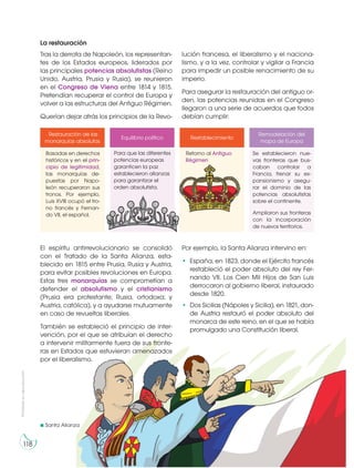Prohibidasureproducción
118
La restauración
Tras la derrota de Napoleón, los representan-
tes de los Estados europeos, liderados por
las principales potencias absolutistas (Reino
Unido, Austria, Prusia y Rusia), se reunieron
en el Congreso de Viena entre 1814 y 1815.
Pretendían recuperar el control de Europa y
volver a las estructuras del Antiguo Régimen.
Querían dejar atrás los principios de la Revo-
El espíritu antirrevolucionario se consolidó
con el Tratado de la Santa Alianza, esta-
blecido en 1815 entre Prusia, Rusia y Austria,
para evitar posibles revoluciones en Europa.
Estas tres monarquías se comprometían a
defender el absolutismo y el cristianismo
(Prusia era protestante; Rusia, ortodoxa; y
Austria, católica), y a ayudarse mutuamente
en caso de revueltas liberales.
También se estableció el principio de inter-
vención, por el que se atribuían el derecho
a intervenir militarmente fuera de sus fronte-
ras en Estados que estuvieran amenazados
por el liberalismo.
Por ejemplo, la Santa Alianza intervino en:
• España, en 1823, donde el Ejército francés
restableció el poder absoluto del rey Fer-
nando VII. Los Cien Mil Hijos de San Luis
derrocaron al gobierno liberal, instaurado
desde 1820.
• Dos Sicilias (Nápoles y Sicilia), en 1821, don-
de Austria restauró el poder absoluto del
monarca de este reino, en el que se había
promulgado una Constitución liberal.
Se establecieron nue-
vas fronteras que bus-
caban controlar a
Francia, frenar su ex-
pansionismo y asegu-
rar el dominio de las
potencias absolutistas
sobre el continente.
Ampliaron sus fronteras
con la incorporación
de nuevos territorios.
Basadas en derechos
históricos y en el prin-
cipio de legitimidad,
las monarquías de-
puestas por Napo-
león recuperaron sus
tronos. Por ejemplo,
Luis XVIII ocupó el tro-
no francés y Fernan-
do VII, el español.
Restauración de las
monarquías absolutas
Equilibrio político Restablecimiento
Remodelación del
mapa de Europa
Para que las diferentes
potencias europeas
garanticen la paz
establecieron alianzas
para garantizar el
orden absolutista.
Retorno al Antiguo
Régimen
lución francesa, el liberalismo y el naciona-
lismo, y a la vez, controlar y vigilar a Francia
para impedir un posible renacimiento de su
imperio.
Para asegurar la restauración del antiguo or-
den, las potencias reunidas en el Congreso
llegaron a una serie de acuerdos que todos
debían cumplir:
Santa Alianza
 