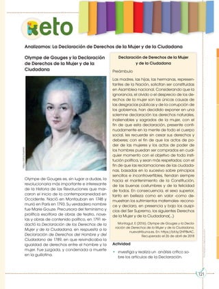 Prohibidasureproducción
121
eto
121
Analizamos: La Declaración de Derechos de la Mujer y de la Ciudadana
https://bit.ly/2asP6l5
Olympe de Gouges y la Declaración
de Derechos de la Mujer y de la
Ciudadana
Olympe de Gouges es, sin lugar a dudas, la
revolucionaria más importante e interesante
de la Historia de las Revoluciones que mar-
caron el inicio de la contemporaneidad en
Occidente. Nació en Montauban en 1748 y
murió en París en 1793. Su verdadero nombre
fue Marie Gouze. Precursora del feminismo y
prolífica escritora de obras de teatro, nove-
las y obras de contenido político, en 1791 re-
dactó la Declaración de los Derechos de la
Mujer y de la Ciudadana, en respuesta a la
Declaración de Derechos del Hombre y del
Ciudadano de 1789, en que reivindicaba la
igualdad de derechos entre el hombre y la
mujer. Fue juzgada, y condenada a muerte
en la guillotina.
Declaración de Derechos de la Mujer
y de la Ciudadana
Preámbulo
Las madres, las hijas, las hermanas, represen-
tantes de la Nación, solicitan ser constituidas
en Asamblea nacional. Considerando que la
ignorancia, el olvido o el desprecio de los de-
rechos de la mujer son las únicas causas de
las desgracias públicas y de la corrupción de
los gobiernos, han decidido exponer en una
solemne declaración los derechos naturales,
inalienables y sagrados de la mujer, con el
fin de que esta declaración, presente conti-
nuadamente en la mente de todo el cuerpo
social, les recuerde sin cesar sus derechos y
deberes; con el fin de que los actos de po-
der de las mujeres y los actos de poder de
los hombres puedan ser comprados en cual-
quier momento con el objetivo de toda insti-
tución política, y sean más respetados; con el
fin de que las reclamaciones de las ciudada-
nas, basadas en lo sucesivo sobre principios
sencillos e incontrovertibles, tiendan siempre
hacia el mantenimiento de la Constitución,
de las buenas costumbres y de la felicidad
de todos. En consecuencia, el sexo superior,
tanto en belleza como en valor -como de-
muestran los sufrimientos maternales- recono-
ce y declara, en presencia y bajo los auspi-
cios del Ser Supremo, los siguientes Derechos
de la Mujer y de la Ciudadana(…)
Montagut, E (2016). Olympe de Gouges y la Decla-
ración de Derechos de la Mujer y de la Ciudadana,
nuevatribuna.es. En: https://bit.ly/2HP8kAC.
Recuperado el 26 de abril de 2018
Actividad
• Investiga y realiza un análisis crítico so-
bre los artículos de la Declaración.
 