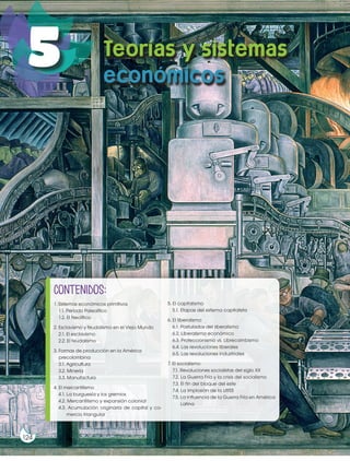 Prohibidasureproducción
124
5
124
ProhibidasureproducciónProhibidasureproducción
124
contenidos:
1. Sistemas económicos primitivos
1.1. Período Paleolítico
1.2. El Neolítico
2. Esclavismo y feudalismo en el Viejo Mundo
2.1. El esclavismo
2.2. El feudalismo
3. Formas de producción en la América
precolombina
3.1. Agricultura
3.2. Minería
3.3. Manufactura
4. El mercantilismo
4.1. La burguesía y los gremios
4.2. Mercantilismo y expansión colonial
4.3. Acumulación originaria de capital y co-
mercio triangular
5. El capitalismo
5.1. Etapas del sistema capitalista
6. El liberalismo
6.1. Postulados del liberalismo
6.2. Liberalismo económico
6.3. Proteccionismo vs. Librecambismo
6.4. Las revoluciones liberales
6.5. Las revoluciones industriales
7. El socialismo
7.1. Revoluciones socialistas del siglo XX
7.2. La Guerra Fría y la crisis del socialismo
7.3. El fin del bloque del este
7.4. La implosión de la URSS
7.5. La influencia de la Guerra Fría en América
Latina
Teorías y sistemas
económicos
 