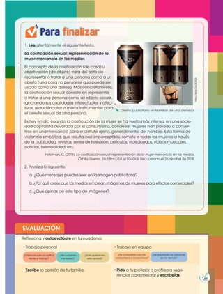 Prohibidasureproducción
165
https://bit.ly/2wOGRL9
Para finalizar
Diseño publicitario en las latas de una cerveza
Prohibidasureproducción
EVALUACIÓN
•Escribe la opinión de tu familia. •Pide a tu profesor o profesora suge-
rencias para mejorar y escríbelas.
•Trabajo personal
Reflexiona y autoevalúate en tu cuaderno:
•Trabajo en equipo
¿Cómo ha sido mi actitud
frente al trabajo?
¿He compartido con mis
compañeros y compañeras?
¿He cumplido
mis tareas?
¿He respetado las opiniones
de los demás?
¿Qué aprendí en
esta unidad?
165
Prohibidasureproducción
1. Lee atentamente el siguiente texto.
La cosificación sexual: representación de la
mujer-mercancía en los medios
El concepto de la cosificación (de cosa) u
objetivación (de objeto) trata del acto de
representar o tratar a una persona como a un
objeto (una cosa no pensante que puede ser
usada como uno desee). Más concretamente,
la cosificación sexual consiste en representar
o tratar a una persona como un objeto sexual,
ignorando sus cualidades intelectuales y afec-
tivas, reduciéndolas a meros instrumentos para
el deleite sexual de otra persona.
Es hoy en día cuando la cosificación de la mujer se ha vuelto más intensa, en una socie-
dad capitalista devorada por el consumismo, donde las mujeres han pasado a conver-
tirse en una mercancía para el disfrute ajeno, generalmente, del hombre. Esta forma de
violencia simbólica, que resulta casi imperceptible, somete a todas las mujeres a través
de la publicidad, revistas, series de televisión, películas, videojuegos, videos musicales,
noticias, telerrealidad, etc.
Heldman, C. (2013). La cosificación sexual: representación de la mujer-mercancía en los medios,
Órbita diversa. En: https://bit.ly/1GvDcjI. Recuperado el 26 de abril de 2018.
2. Analiza lo siguiente:
a. ¿Qué mensajes puedes leer en la imagen publicitaria?
b. ¿Por qué crees que los medios emplean imágenes de mujeres para efectos comerciales?
c. ¿Qué opinas de este tipo de imágenes?
 