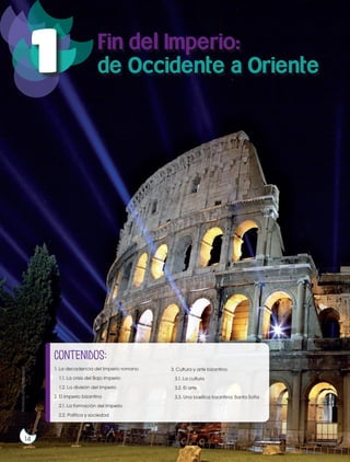 14
Prohibidasureproducción
1
14
Fin del Imperio:
de Occidente a Oriente
contenidos:
1. La decadencia del Imperio romano
1.1. La crisis del Bajo Imperio
1.2. La división del Imperio
2. El Imperio bizantino
2.1. La formación del Imperio
2.2. Política y sociedad
3. Cultura y arte bizantino
3.1. La cultura
3.2. El arte
3.3. Una basílica bizantina: Santa Sofía
Prohibidasureproducción
 