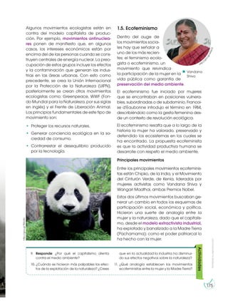 Algunos movimientos ecologistas están en
contra del modelo capitalista de produc-
ción. Por ejemplo, movimientos antinuclea-
res ponen de manifiesto que, en algunos
casos, los intereses económicos están por
encima del de las personas cuando se cons-
truyen centrales de energía nuclear. La preo-
cupación de estos grupos incluye los efectos
y la contaminación que generan las indus-
trias en las áreas urbanas. Con esto como
precedente, se crea la Unión Internacional
por la Protección de la Naturaleza (UIPN),
posteriormente se crean otros movimientos
ecologistas como: Greenpeace, WWF (Fon-
do Mundial para la Naturaleza, por sus siglas
en inglés) y el Frente de Liberación Animal.
Los principios fundamentales de este tipo de
movimiento son:
• Proteger los recursos naturales.
• Generar conciencia ecológica en la so-
ciedad de consumo.
• Contrarrestar el desequilibrio producido
por la tecnología.
9. Responde: ¿Por qué el capitalismo atenta
contra el medio ambiente?
10. ¿Cuándo se hicieron más palpables los efec-
tos de la explotación de la naturaleza? ¿Crees
que en la actualidad la industria ha disminui-
do sus efectos negativos sobre la naturaleza?
11. ¿Qué analogía establecen los movimientos
ecofeministas entre la mujer y la Madre Tierra?
Actividades
Vandana
Shiva
1.5. Ecofeminismo
Dentro del auge de
los movimientos socia-
les hay que señalar a
uno de los más recien-
tes: el feminismo ecolo-
gista o ecofeminismo, un
movimiento que reivindica
la participación de la mujer en la
vida pública como garantía de
preservación del medio ambiente.
El ecofeminismo fue iniciado por mujeres
que se encontraban en posiciones vulnera-
bles, subordinadas o de subdominio. Francoi-
se d’Eaubonne introdujo el término en 1984,
describiéndolo como la gesta femenina des-
de un contexto de revolución ecológica.
El ecofeminismo resalta que a lo largo de la
historia la mujer ha valorado, preservado y
defendido los ecosistemas en los cuales se
ha encontrado. La propuesta ecofeminista
es que la actividad productiva humana se
desarrolle con respeto el medio ambiente.
Principales movimientos
Entre los principales movimientos ecofeminis-
tas están Chipko, de la India, y el Movimiento
del Cinturón Verde, de Kenia, liderados por
mujeres activistas como Vandana Shiva y
Wangari Maathai, ambas Premios Nobel.
Estos dos últimos movimientos buscaban ge-
nerar un cambio en todos los esquemas de
participación social, económica y política.
Hicieron una suerte de analogía entre la
mujer y la naturaleza, dado que el capitalis-
mo, desde el modelo extractivista industrial,
ha explotado y banalizado a la Madre Tierra
(Pachamama); como el poder patriarcal lo
ha hecho con la mujer.
http://
goo.gl/wi0xV2
http://goo.gl/TB3oRx
Prohibidasureproducción
175
 