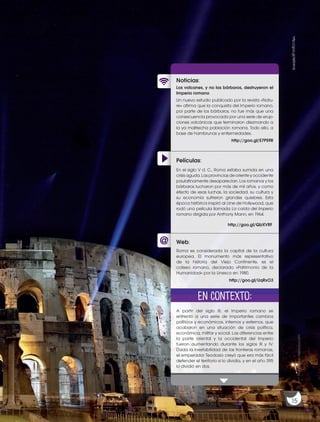 15
ProhibidasureproducciónProhibidasureproducción
http://goo.gl/W0YKVk
Películas:
Noticias:
Web:
Los volcanes, y no los bárbaros, destruyeron el
Imperio romano
Un nuevo estudio publicado por la revista «Natu-
re» afirma que la conquista del Imperio romano,
por parte de los bárbaros, no fue más que una
consecuencia provocada por una serie de erup-
ciones volcánicas que terminaron diezmando a
la ya maltrecha población romana. Todo ello, a
base de hambrunas y enfermedades.
A partir del siglo III, el Imperio romano se
enfrentó a una serie de importantes cambios
políticos y económicos, internos y externos, que
acabaron en una situación de crisis política,
económica, militar y social. Las diferencias entre
la parte oriental y la occidental del Imperio
fueron aumentando durante los siglos III y IV.
Dada la inestabilidad de las fronteras romanas,
el emperador Teodosio creyó que era más fácil
defender el territorio si lo dividía, y en el año 395
lo dividió en dos.
Roma es considerada la capital de la cultura
europea. El monumento más representativo
de la historia del Viejo Continente, es el
coliseo romano, declarado «Patrimonio de la
Humanidad» por la Unesco en 1980.
http://goo.gl/E7PS9R
http://goo.gl/UqRxO3
En contexto:
15
En el siglo V d. C., Roma estaba sumida en una
crisis aguda. Las provincias de oriente y occidente
paulatinamente desaparecían. Los romanos y los
bárbaros lucharon por más de mil años, y como
efecto de esas luchas, la sociedad, su cultura y
su economía sufrieron grandes quiebres. Esta
época histórica inspiró al cine de Hollywood, que
rodó una película llamada La caída del Imperio
romano dirigida por Anthony Mann, en 1964.
http://goo.gl/QbXVRF
 