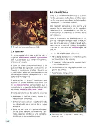 2.3. Realismo
En la segunda mitad del siglo XIX toman
auge los movimientos obreros y proletarios
con nuevas ideas, que también dejarán su
impronta en el arte.
A partir de 1840, y durante casi toda la se-
gunda mitad del siglo XIX, se desarrolló en
Francia el movimiento artístico y literario co-
nocido como realismo, que buscaba repre-
sentar objetivamente los aspectos de la vida
cotidiana de la época.
El realismo fue una reacción frente al roman-
ticismo. Los artistas realistas, más afines con
los ideales socialistas, consideraban que el
romanticismo se evadía de la realidad con
recuerdos históricos, alegorías y mitos.
Entre las características del realismo, tenemos:
• Fidelidad al detalle objetivo frente a la
idealización romántica.
• El hombre concreto en su cotidianidad y
no idealizado, es el centro de la nueva
estética.
• Entre los temas se encuentran el trabajo
de la clase obrera positivamente valo-
rado, escenas cotidianas y la caricaturi-
zación de la sociedad burguesa.
2.4. Impresionismo
Entre 1870 y 1939 el arte empieza a cuestio-
nar los valores de la tradición artística occi-
dental, que se remontaba a la Antigüedad
pero revivió con el Renacimiento.
Esta tradición concebía el arte como una
representación naturalista de la realidad
mediante patrones de belleza basados en
la proporción, la armonía y la simetría de la
composición.
Pero el liberalismo, la industrialización, la
ciencia y la técnica modificaron la natura-
leza del arte. La Modernidad empezó a dis-
tanciarse de la subordinación a la realidad
para dar la obra un valor intrínseco por ser
pintura.
Los principios del impresionismo son:
• Abandono de la retórica romántica y del
sentimentalismo del paisaje.
• El paisaje, objetivamente representado
como tema principal.
• Técnica rápida, de largas pinceladas car-
gadas de pintura.
• Ausencia de perspectiva.
El vagón de tercera, de Daumier, 1862.
Édouard Manet, Le Déjeuner sur l'Herbe (1863).
Museo de Orsay.
https://goo.gl/IpGJUi
https://goo.gl/XeFlJj
Prohibidasureproducción
178
 