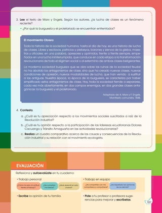 Prohibidasureproducción
187
Prohibidasureproducción
187
3. Lee el texto de Marx y Engels. Según los autores, ¿la lucha de clases es un fenómeno
reciente?
• ¿Por qué la burguesía y el proletariado se encuentran enfrentados?
4. Contesta.
a. ¿Cuál es tu apreciación respecto a los movimientos sociales suscitados a raíz de la
Revolución industrial?
b. ¿Cuál es tu opinión respecto a la participación de las lideresas ecuatorianas Dolores
Cacuango y Tránsito Amaguaña en las actividades revolucionarias?
c. Realiza un cuadro comparativo acerca de las causas y consecuencias de la Revolu-
ción industrial y su relación con el movimiento ecologista.
El movimiento Obrero
Toda la historia de la sociedad humana, hasta el día de hoy, es una historia de lucha
de clases. Libres y esclavos, patricios y plebeyos, barones y siervos de la gleba, maes-
tros y oficiales; en una palabra, opresores y oprimidos, frente a frente siempre, empe-
ñados en una lucha ininterrumpida, que conduce en cada etapa a la transformación
revolucionaria de todo el régimen social o al exterminio de ambas clases beligerantes.
La moderna sociedad burguesa que se alza sobre las ruinas de la sociedad feudal
no ha abolido los antagonismos de clase, sino que ha creado nuevas clases, nuevas
condiciones de opresión, nuevas modalidades de lucha, que han venido a sustituir
a las antiguas. Nuestra época, la época de la burguesía, se caracteriza por haber
simplificado estos antagonismos de clase. Hoy, toda la sociedad tiende a separarse,
cada vez más abiertamente, en dos campos enemigos, en dos grandes clases anta-
gónicas: la burguesía y el proletariado.
Adaptado de: K. Marx y F. Engels,
Manifiesto comunista. 1848.
ProhibidasureproducciónProhibidasureproducción
EVALUACIÓN
•Escribe la opinión de tu familia. •Pide a tu profesor o profesora suge-
rencias para mejorar y escríbelas.
•Trabajo personal
Reflexiona y autoevalúate en tu cuaderno:
•Trabajo en equipo
¿Cómo ha sido mi actitud
frente al trabajo?
¿He compartido con mis
compañeros y compañeras?
¿He cumplido
mis tareas?
¿He respetado las opiniones
de los demás?
¿Qué aprendí en esta
unidad?
187
Prohibidasureproducción
 