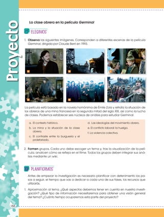 Prohibidasureproducción
188
1. Observa las siguientes imágenes. Corresponden a diferentes escenas de la película
Germinal, dirigida por Claude Berri en 1993.
2. Formen grupos. Cada uno debe escoger un tema y, tras la visualización de la pelí-
cula, analicen cómo se refleja en el filme. Todos los grupos deben integrar sus aná-
lisis mediante un wiki.
ProyectoProhibidasureproducción
188
Antes de empezar la investigación es necesario planificar con detenimiento los pa-
sos a seguir, el tiempo que vas a dedicar a cada una de sus fases, los recursos que
utilizarás.
1. Aproximación al tema. ¿Qué aspectos debemos tener en cuenta en nuestra investi-
gación? ¿Qué tipo de información necesitaremos para obtener una visión general
del tema? ¿Cuánto tiempo ocuparemos esta parte del proyecto?
PlanificAMOS
La clase obrera en la película Germinal
La película está basada en la novela homónima de Émile Zola y retrata la situación de
los obreros de una mina francesa en la segunda mitad del siglo XIX, así como la lucha
de clases. Podemos establecer seis núcleos de análisis para estudiar Germinal:
a. El contexto histórico.
b. La mina y la situación de la clase
obrera.
c. El contraste entre la burguesía y el
proletariado.
A
D
B
E
C
F
d. Las ideologías del movimiento obrero.
e. El conflicto laboral: la huelga.
f. La violencia colectiva.
elEGIMOS
 